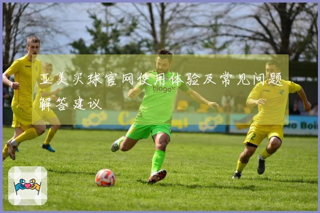 亚美买球官网使用体验及常见问题解答建议