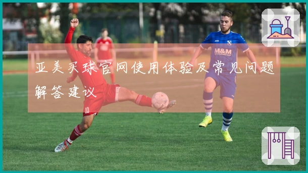 亚美买球官网使用体验及常见问题解答建议