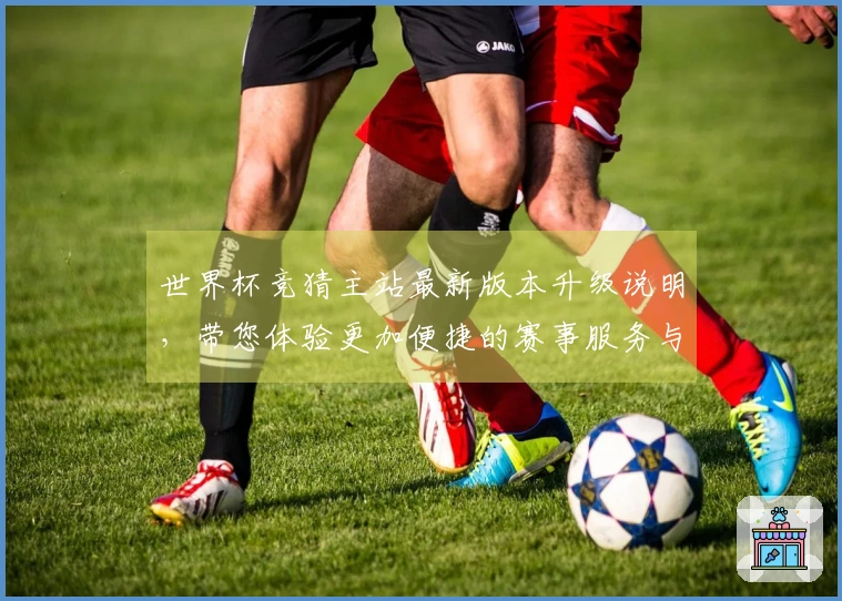 世界杯竞猜主站最新版本升级说明，带您体验更加便捷的赛事服务与功能提升